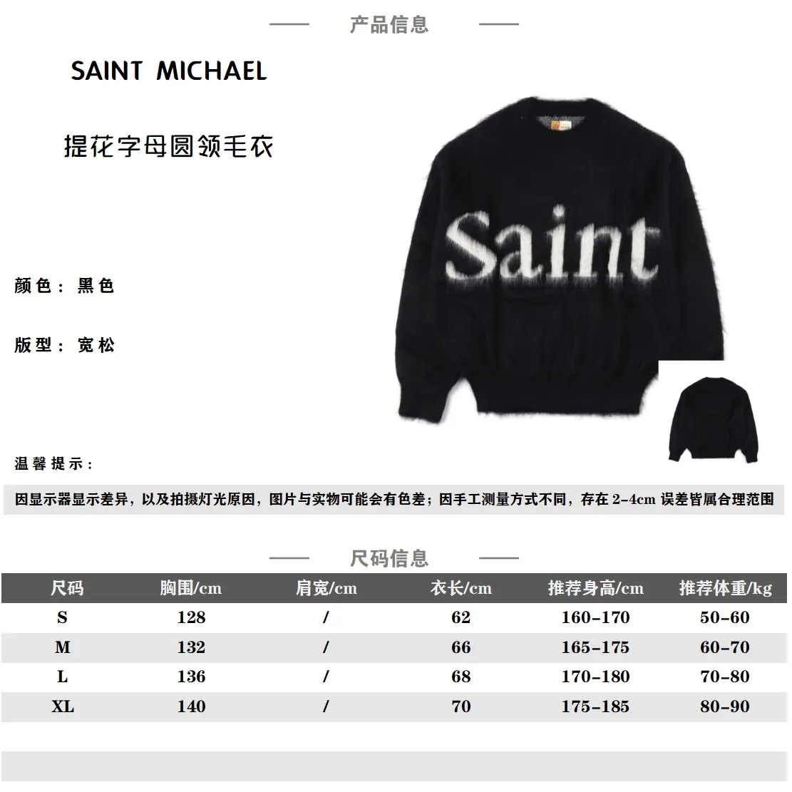SAINT MICHAEL 23FW SAINT提花字母圓領毛衣                採用55%馬海毛15%羊毛混紡 羊毛含量很高的紗線 總含毛量高達80% 毛感肉眼可見 採用特種機器織造 使用20沙咀的噴頭機器 成本極高 進口提花機作業 損耗變數不穩定報廢率較高 做成成衣後要做拉毛處理工藝比較複雜 胸前做的簽名字母拉毛圖案經典又時尚 字母部分反複調試多次 經典的圓領設計 簡單大方又實穿 整件做的拉毛工藝讓人眼前一亮 寬鬆版型無性別區分 寬鬆版型遮肉顯瘦不挑人 羊毛材質洗滌建議乾洗 不能機洗不能烘乾和熱水洗滌 不能長時間浸泡暴晒 正確的洗滌方式可使衣服使用壽命延長                SIZE：S M L XL                編碼；CAL122163